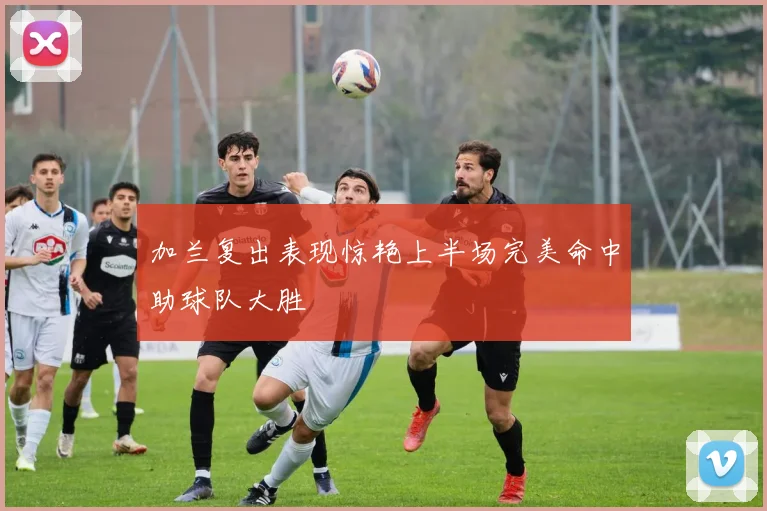 加兰复出表现惊艳上半场完美命中助球队大胜