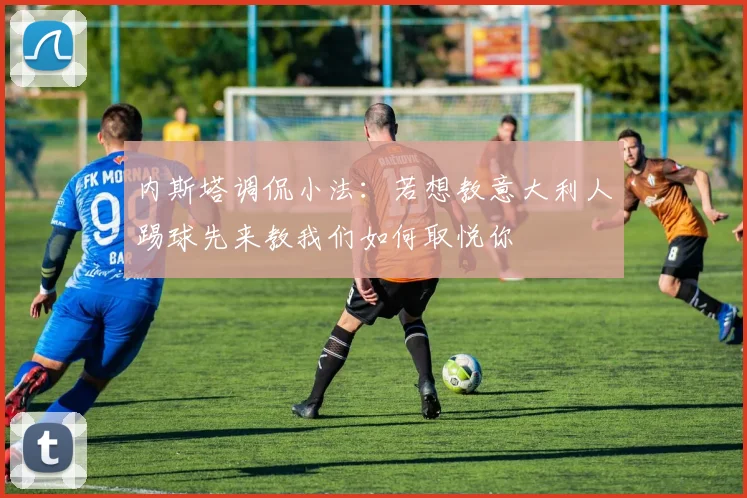 内斯塔调侃小法：若想教意大利人踢球先来教我们如何取悦你