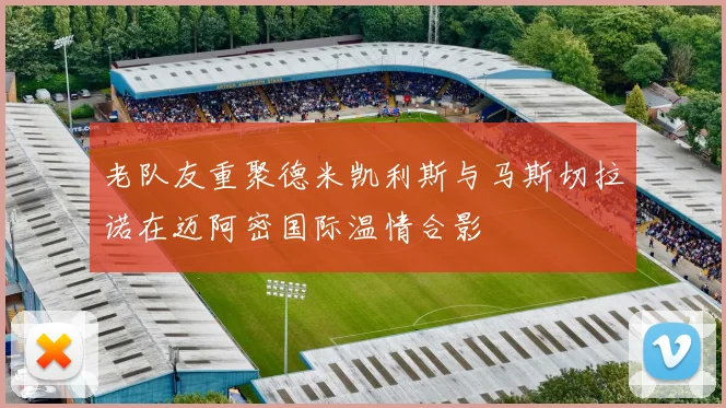 老队友重聚德米凯利斯与马斯切拉诺在迈阿密国际温情合影