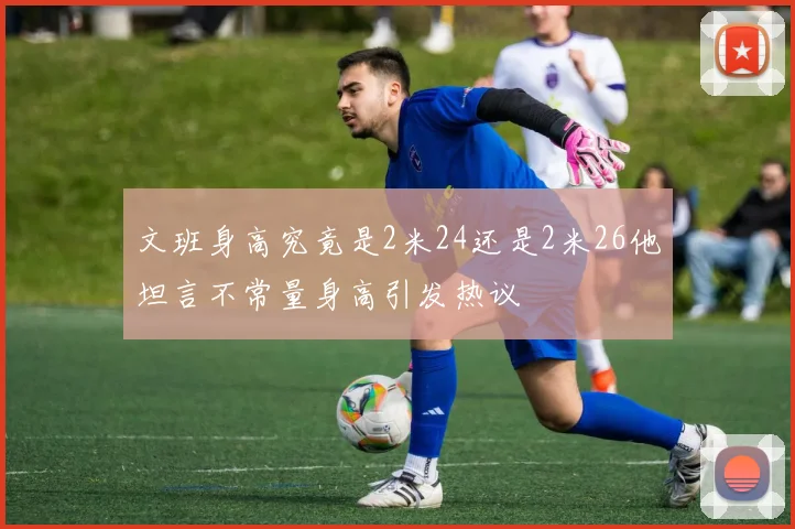 文班身高究竟是2米24还是2米26他坦言不常量身高引发热议