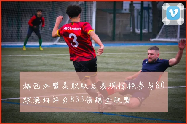 梅西加盟美职联后表现惊艳参与80球场均评分833领跑全联盟