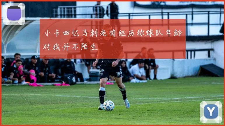 小卡回忆马刺老将经历称球队年龄对我并不陌生