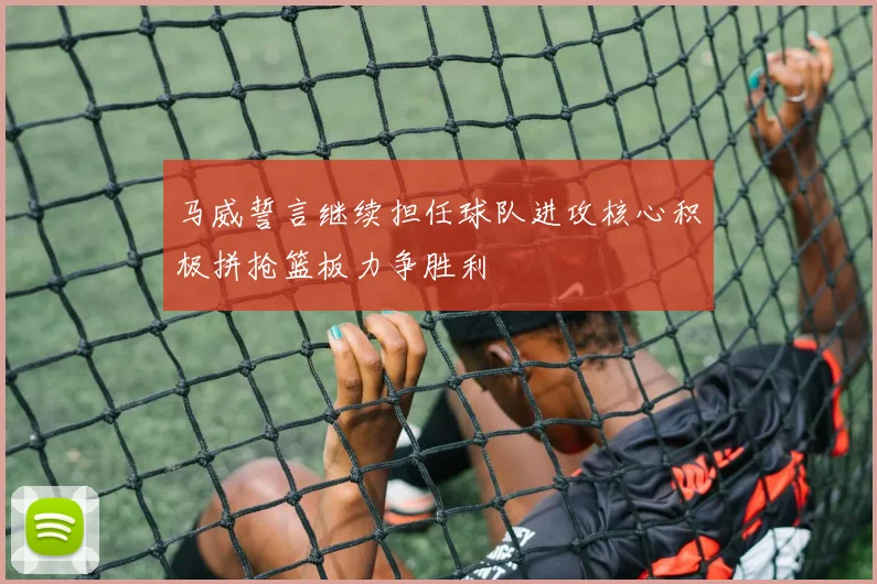 马威誓言继续担任球队进攻核心积极拼抢篮板力争胜利