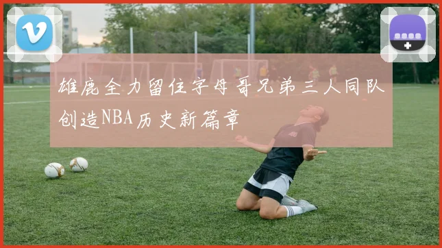 雄鹿全力留住字母哥兄弟三人同队创造NBA历史新篇章