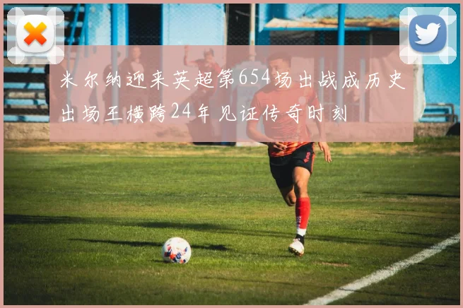 米尔纳迎来英超第654场出战成历史出场王横跨24年见证传奇时刻