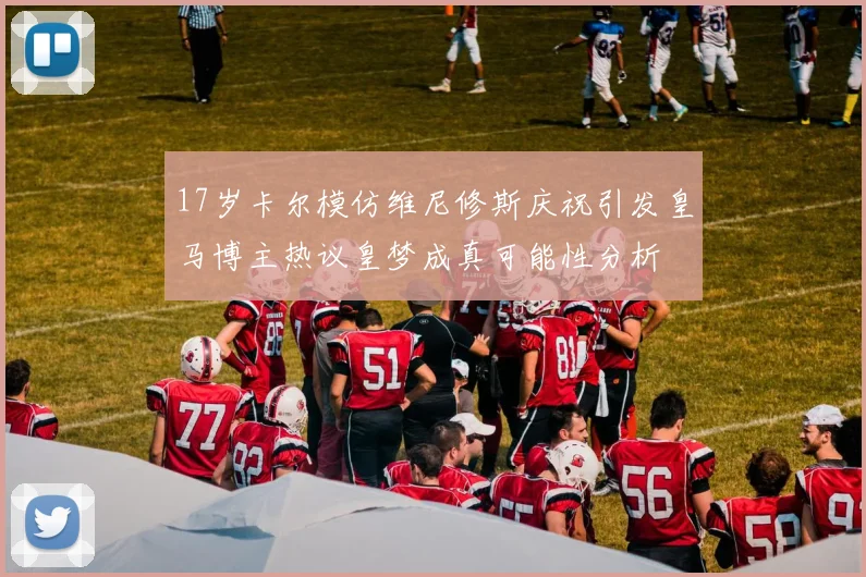 17岁卡尔模仿维尼修斯庆祝引发皇马博主热议皇梦成真可能性分析