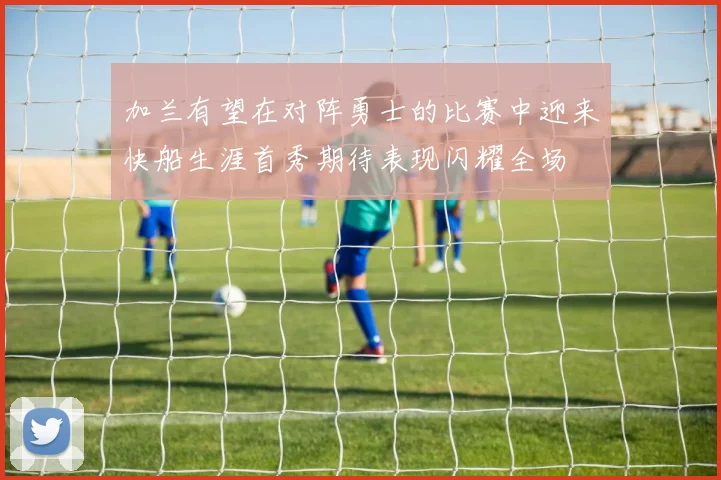 加兰有望在对阵勇士的比赛中迎来快船生涯首秀期待表现闪耀全场