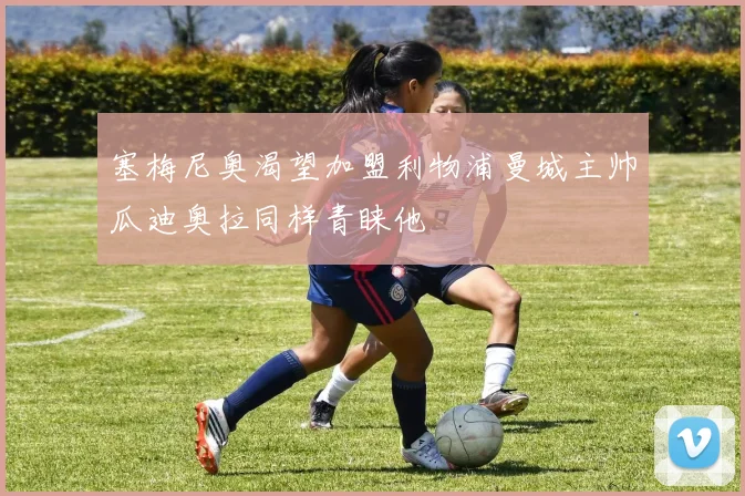 塞梅尼奥渴望加盟利物浦曼城主帅瓜迪奥拉同样青睐他