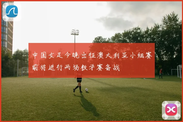 中国女足今晚出征澳大利亚小组赛前将进行两场教学赛备战