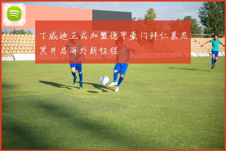 丁威迪正式加盟德甲豪门拜仁慕尼黑开启海外新征程