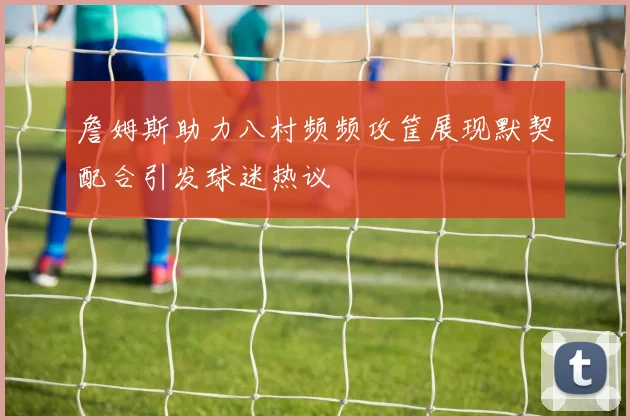 詹姆斯助力八村频频攻筐展现默契配合引发球迷热议