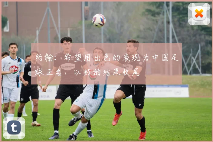 约翰：希望用出色的表现为中国足球正名，以好的结果收尾