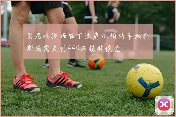 贝尼特斯面临下课危机帕纳辛纳科斯或需支付440万镑赔偿金