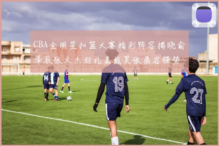 CBA全明星扣篮大赛精彩阵容揭晓俞泽辰张文杰刘礼嘉戴昊张鼎岩强势参赛