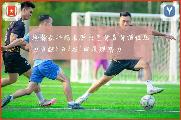 杨瀚森半场表现出色背靠背顶住压力贡献8分2板1断展现潜力