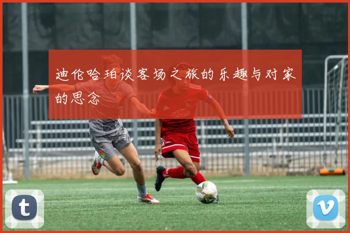 迪伦哈珀谈客场之旅的乐趣与对家的思念