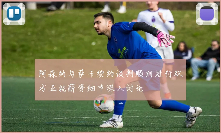 阿森纳与萨卡续约谈判顺利进行双方正就薪资细节深入讨论
