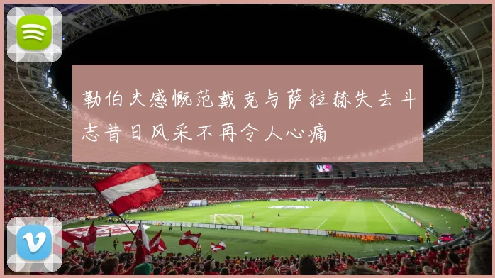 勒伯夫感慨范戴克与萨拉赫失去斗志昔日风采不再令人心痛