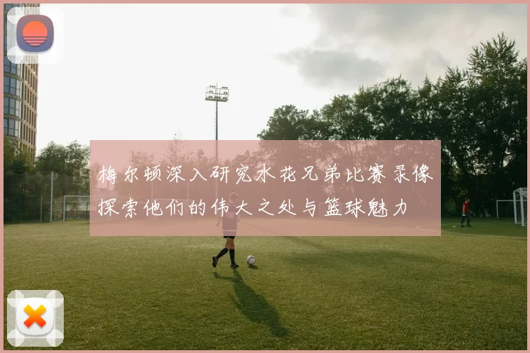 梅尔顿深入研究水花兄弟比赛录像探索他们的伟大之处与篮球魅力