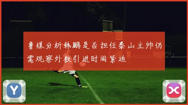 鲁媒分析韩鹏是否担任泰山主帅仍需观察外教引进时间紧迫